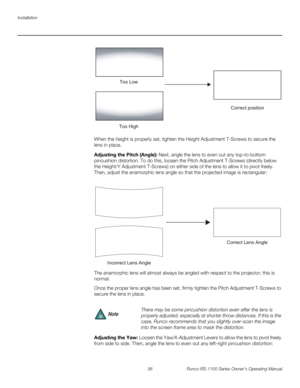 Page 48Installation
36 Runco RS-1100 Series Owner’s Operating Manual
PREL
IMINARY
When the height is properly set, tighten the Height Adjustment T-Screws to secure the 
lens in place.
Adjusting the Pitch (Angle): Next, angle the lens to even out any top-to-bottom 
pincushion distortion. To do this, loosen the Pitch Adjustment T-Screws (directly below 
the Height/Y Adjustment T-Screws) on either side of the lens to allow it to pivot freely. 
Then, adjust the anamorphic lens angle so that the projected image is...