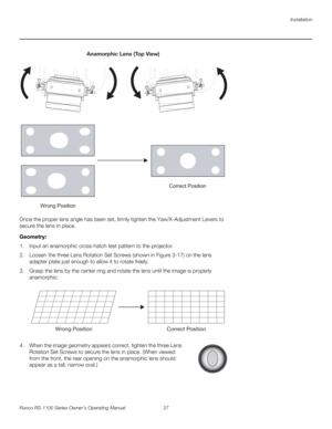 Page 49Installation
Runco RS-1100 Series Owner’s Operating Manual 37 
PREL
IMINARY
Once the proper lens angle has been set, firmly tighten the Yaw/X-Adjustment Levers to 
secure the lens in place. 
Geometry: 
1. Input an anamorphic cross-hatch test pattern to the projector.
2. Loosen the three Lens Rotation Set Screws (shown in Figure 3-17) on the lens 
adapter plate just enough to allow it to rotate freely.
3. Grasp the lens by the center ring and rotate the lens until the image is properly 
anamorphic: 
4....