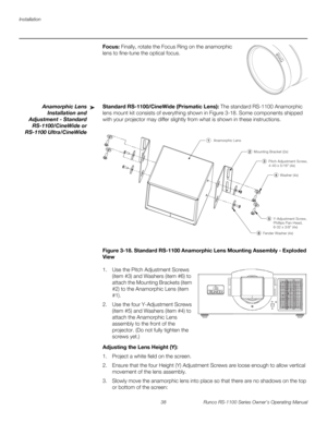 Page 50Installation
38 Runco RS-1100 Series Owner’s Operating Manual
PREL
IMINARY
Focus: Finally, rotate the Focus Ring on the anamorphic 
lens to fine-tune the optical focus. 
Anamorphic Lens 
Installation and 
Adjustment - 
Standard 
RS-1100/CineWide or 
RS-1100 Ultra/CineWide
Standard RS-1100/CineWide (Prismatic Lens): The standard RS-1100 Anamorphic 
lens mount kit consists of everything shown in 
Figure 3-18. Some components shipped 
with your projector may differ slightly from what is shown in these...