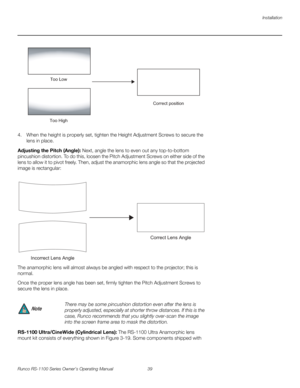 Page 51Installation
Runco RS-1100 Series Owner’s Operating Manual 39 
PREL
IMINARY
4. When the height is properly set, tighten the Height Adjustment Screws to secure the 
lens in place.
Adjusting the Pitch (Angle): Next, angle the lens to even out any top-to-bottom 
pincushion distortion. To do this, loosen the Pitch Adjustment Screws on either side of the 
lens to allow it to pivot freely. Then, adjust the anamorphic lens angle so that the projected 
image is rectangular: 
The anamorphic lens will almost...