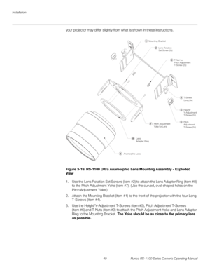 Page 52Installation
40 Runco RS-1100 Series Owner’s Operating Manual
PREL
IMINARY
your projector may differ slightly from what is shown in these instructions. 
Figure 3-19. RS-1100 Ultra Anamorphic Lens Mounting Assembly - Exploded 
View
1. Use the Lens Rotation Set Screws (item #2) to attach the Lens Adapter Ring (item #8) 
to the Pitch Adjustment Yoke (item #7). (Use the curved, oval-shaped holes on the 
Pitch Adjustment Yoke.)
2. Attach the Mounting Bracket (item #1) to the front of the projector with the...