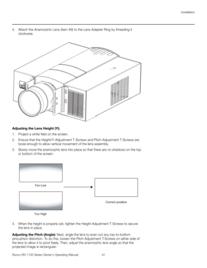 Page 53Installation
Runco RS-1100 Series Owner’s Operating Manual 41 
PREL
IMINARY
4. Attach the Anamorphic Lens (item #9) to the Lens Adapter Ring by threading it 
clockwise.
 
 
Adjusting the Lens Height (Y): 
1. Project a white field on the screen.
2. Ensure that the Height/Y-Adjustment T-Screws and Pitch Adjustment T-Screws are 
loose enough to allow vertical movement of the lens assembly. 
3. Slowly move the anamorphic lens into place so that there are no shadows on the top 
or bottom of the screen: 
4....