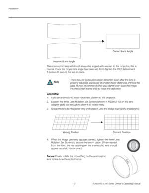 Page 54Installation
42 Runco RS-1100 Series Owner’s Operating Manual
PREL
IMINARY
The anamorphic lens will almost always be angled with respect to the projector; this is 
normal. Once the proper lens angle has been set, firmly tighten the Pitch Adjustment 
T-Screws to secure the lens in place.
Geometry: 
1. Input an anamorphic cross-hatch test pattern to the projector.
2. Loosen the three Lens Rotation Set Screws (shown in Figure 3-19) on the lens 
adapter plate just enough to allow it to rotate freely.
3....