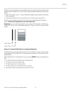 Page 59Operation
Runco RS-1100 Series Owner’s Operating Manual 47 
PREL
IMINARY
Although it may be possible to obtain satisfactory picture quality using the naked eye and 
regular program material, Runco recommends using the following calibration tools for best 
results: 
 External test pattern source – Ovation Multimedia, Digital Video Essentials or AVIA test 
DVD or equivalent.
 A blue filter (provided with many test DVDs), for color level and tint adjustments.
Connect your test pattern source to the input...