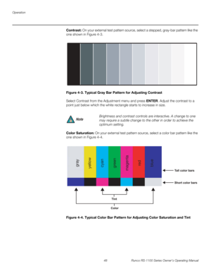 Page 60Operation
48 Runco RS-1100 Series Owner’s Operating Manual
PREL
IMINARY
Contrast: On your external test pattern source, select a stepped, gray-bar pattern like the 
one shown in 
Figure 4-3. 
Figure 4-3. Typical Gray Bar Pattern for Adjusting Contrast
Select Contrast from the Adjustment menu and press ENTER. Adjust the contrast to a 
point just below which the white rectangle starts to increase in size.
Color Saturation: On your external test pattern source, select a color bar pattern like the 
one shown...