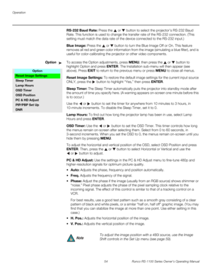 Page 66Operation
54 Runco RS-1100 Series Owner’s Operating Manual
PREL
IMINARY
RS-232 Baud Rate: Press the  or  button to select the projector’s RS-232 Baud 
Rate. This function is used to change the transfer rate of the RS-232 connection. (This 
setting must match the data rate of the device connected to the RS-232 input.) 
Blue Image: Press the  or  button to turn the Blue Image Off or On. This feature 
removes all red and green color information from the image (simulating a blue filter), and is 
useful for...