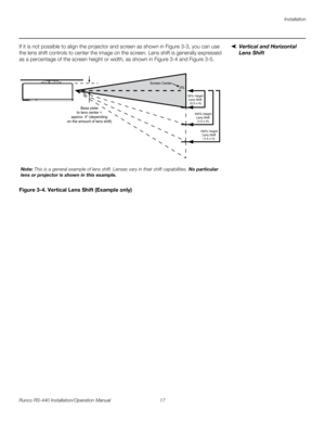 Page 31Installation
Runco RS-440 Installation/Operation Manual 17 
PREL
IMINARY
Vertical and Horizontal 
Lens Shift
If it is not possible to align the projector and screen as shown in Figure 3-3, you can use 
the lens shift controls to center the image on the screen. Lens shift is generally expressed 
as a percentage of the screen height or width, as shown in 
Figure 3-4 and Figure 3-5. 
Figure 3-4. Vertical Lens Shift (Example only)
Base plate
to lens center =
approx. 4 (depending
on the amount of lens shift)...