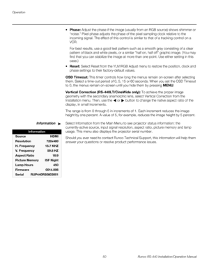 Page 64Operation
50 Runco RS-440 Installation/Operation Manual
PREL
IMINARY
Phase: Adjust the phase if the image (usually from an RGB source) shows shimmer or 
“noise.” Pixel phase adjusts the phase of the pixel sampling clock relative to the 
incoming signal. The effect of this control is similar to that of a tracking control on a 
VCR.
For best results, use a good test pattern such as a smooth gray consisting of a clear 
pattern of black and white pixels, or a similar “half on, half off” graphic image. (You...