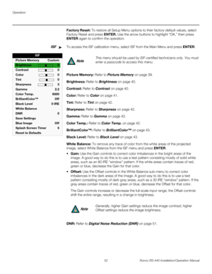 Page 66Operation
52 Runco RS-440 Installation/Operation Manual
PREL
IMINARY
Factory Reset: To restore all Setup Menu options to their factory-default values, select 
Factory Reset and press ENTER. Use the arrow buttons to highlight “OK,” then press 
ENTER again to confirm the operation. 
ISFTo access the ISF calibration menu, select ISF from the Main Menu and press ENTER. 
Picture Memory: Refer to Picture Memory on page 39. 
Brightness: Refer to Brightness on page 40. 
Contrast: Refer to Contrast on page 40....