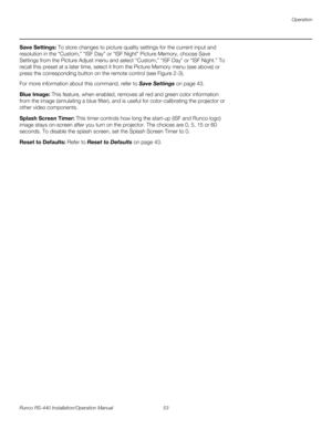 Page 67Operation
Runco RS-440 Installation/Operation Manual 53 
PREL
IMINARY
Save Settings: To store changes to picture quality settings for the current input and 
resolution in the “Custom,” “ISF Day” or “ISF Night” 
Picture Memory, choose Save 
Settings from the Picture Adjust menu and select “Custom,” “ISF Day” or “ISF Night.” To 
recall this preset at a later time, select it from the Picture Memory menu (see above) or 
press the corresponding button on the remote control (see Figure 2-3).
For more...