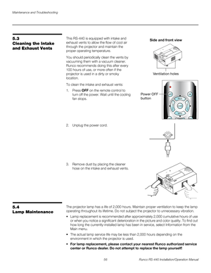 Page 70Maintenance and Troubleshooting
56 Runco RS-440 Installation/Operation Manual
PREL
IMINARY
5.3 
Cleaning the Intake 
and Exhaust Vents
This RS-440 is equipped with intake and 
exhaust vents to allow the flow of cool air 
through the projector and maintain the 
proper operating temperature.
You should periodically clean the vents by 
vacuuming them with a vacuum cleaner. 
Runco recommends doing this after every 
100 hours of use, or more often if the 
projector is used in a dirty or smoky 
location.
To...