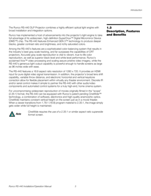 Page 17Introduction
Runco RS-440 Installation/Operation Manual 3 
PREL
IMINARY
1.3 
Description, Features 
and Benefits
The Runco RS-440 DLP Projector combines a highly efficient optical light engine with 
broad installation and integration options.
Runco has implemented a host of advancements into the projector’s light engine to take 
full advantage of its widescreen, high-definition SuperOnyx™ Digital Micromirror Device 
(DMD™) chip. The RS-440 features Enhanced GEN 3™ technology to produce deeper 
blacks,...