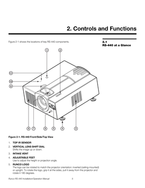 Page 19Runco RS-440 Installation/Operation Manual 5 
PREL
IMINARY
2.1 
RS-440 at a Glance
Figure 2-1 shows the locations of key RS-440 components.
Figure 2-1. RS-440 Front/Side/Top View
1.TOP IR SENSOR
2.VERTICAL LENS SHIFT DIAL 
Shifts the image up or down.
3.INTAKE VENT
4.ADJUSTABLE FEET 
Use to adjust the height or projection angle.
5.RUNCO LOGO 
The logo can be rotated to match the projector orientation: inverted (ceiling-mounted) 
or upright. To rotate the logo, grip it at the sides, pull it away from the...