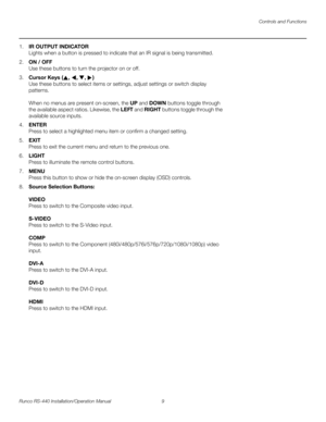Page 23Controls and Functions
Runco RS-440 Installation/Operation Manual 9 
PREL
IMINARY
1.IR OUTPUT INDICATOR 
Lights when a button is pressed to indicate that an IR signal is being transmitted.
2.ON / OFF 
Use these buttons to turn the projector on or off.
3.Cursor Keys (, , , )  
Use these buttons to select items or settings, adjust settings or switch display 
patterns.
 
 
When no menus are present on-screen, the UP and DOWN buttons toggle through 
the available aspect ratios. Likewise, the LEFT and RIGHT...