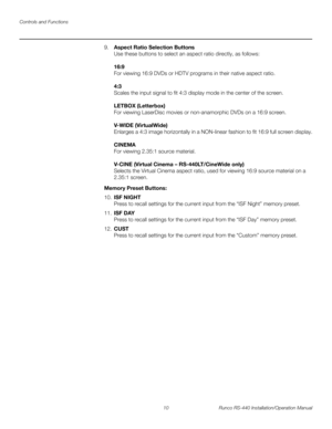 Page 24Controls and Functions
10 Runco RS-440 Installation/Operation Manual
PREL
IMINARY
9.Aspect Ratio Selection Buttons 
Use these buttons to select an aspect ratio directly, as follows:  
 
16:9 
For viewing 16:9 DVDs or HDTV programs in their native aspect ratio.  
 
4:3 
Scales the input signal to fit 4:3 display mode in the center of the screen.  
 
LETBOX (Letterbox) 
For viewing LaserDisc movies or non-anamorphic DVDs on a 16:9 screen.  
 
V-WIDE (VirtualWide) 
Enlarges a 4:3 image horizontally in a...