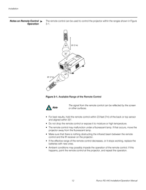 Page 26Installation
12 Runco RS-440 Installation/Operation Manual
PREL
IMINARY
Notes on Remote Control 
Operation
The remote control can be used to control the projector within the ranges shown in Figure 
3-1. 
Figure 3-1. Available Range of the Remote Control
 For best results, hold the remote control within 23 feet (7m) of the back or top sensor 
and aligned within 30°.
 Do not drop the remote control or expose it to moisture or high temperature.
 The remote control may malfunction under a fluorescent lamp....