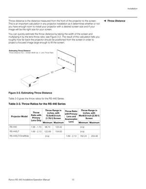 Page 29Installation
Runco RS-440 Installation/Operation Manual 15 
PREL
IMINARY
Throw DistanceThrow distance is the distance measured from the front of the projector to the screen. 
This is an important calculation in any projector installation as it determines whether or not 
you have enough room to install your projector with a desired screen size and if your 
image will be the right size for your screen.
You can quickly estimate the throw distance by taking the width of the screen and 
multiplying it by the...