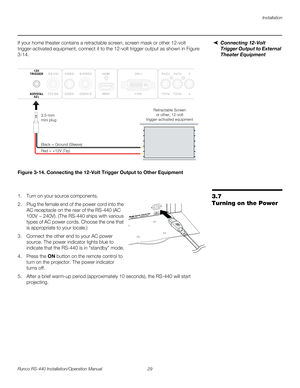 Page 43Installation
Runco RS-440 Installation/Operation Manual 29 
PREL
IMINARY
Connecting 12-Volt 
Trigger Output to External 
Theater Equipment
If your home theater contains a retractable screen, screen mask or other 12-volt 
trigger-activated equipment, connect it to the 12-volt trigger output as shown in 
Figure 
3-14. 
Figure 3-14. Connecting the 12-Volt Trigger Output to Other Equipment
3.7 
Turning on the Power
1. Turn on your source components.
2. Plug the female end of the power cord into the 
AC...