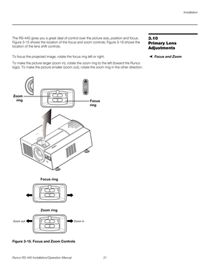 Page 45Installation
Runco RS-440 Installation/Operation Manual 31 
PREL
IMINARY
3.10 
Primary Lens 
Adjustments
The RS-440 gives you a great deal of control over the picture size, position and focus. 
Figure 3-15 shows the location of the focus and zoom controls; Figure 3-16 shows the 
location of the lens shift controls. 
Focus and ZoomTo focus the projected image, rotate the focus ring left or right.
To make the picture larger (zoom in), rotate the zoom ring to the left (toward the Runco 
logo). To make the...