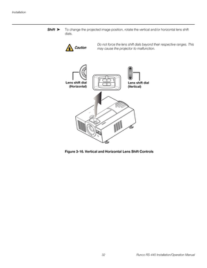 Page 46Installation
32 Runco RS-440 Installation/Operation Manual
PREL
IMINARY
Shift To change the projected image position, rotate the vertical and/or horizontal lens shift 
dials.
Figure 3-16. Vertical and Horizontal Lens Shift Controls
➤
Do not force the lens shift dials beyond their respective ranges. This 
may cause the projector to malfunction. Caution
Lens shift dial
(Horizontal)Lens shift dial
(Vertical)  