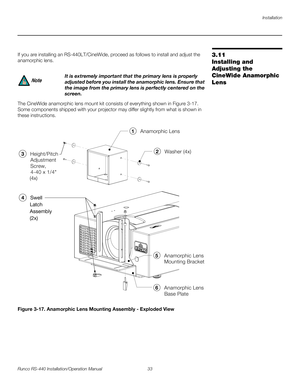 Page 47Installation
Runco RS-440 Installation/Operation Manual 33 
PREL
IMINARY
3.11 
Installing and 
Adjusting the 
CineWide Anamorphic 
Lens
If you are installing an RS-440LT/CineWide, proceed as follows to install and adjust the 
anamorphic lens. 
The CineWide anamorphic lens mount kit consists of everything shown in Figure 3-17. 
Some components shipped with your projector may differ slightly from what is shown in 
these instructions. 
Figure 3-17. Anamorphic Lens Mounting Assembly - Exploded View
It is...