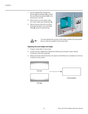 Page 48Installation
34 Runco RS-440 Installation/Operation Manual
PREL
IMINARY
1. Use the Height/Pitch Adjustment 
Screws (2) and Washers (3) to attach 
the Lens Mounting Bracket (5) to the 
Anamorphic Lens (1).
2. Remove the nut and rubber collar 
from each Swell Latch Assembly (4). 
3. Secure the lens (with the mounting 
bracket attached) to the Lens Base 
Plate (6) using the swell latches. 
 
 
 
 
Adjusting the Lens Height and Angle: 
1. Project a white field on the screen.
2. Loosen the four Height/Pitch...