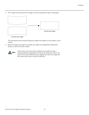 Page 49Installation
Runco RS-440 Installation/Operation Manual 35 
PREL
IMINARY
4. Then, adjust the anamorphic lens angle so that the projected image is rectangular:  
  
The anamorphic lens will almost always be angled with respect to the projector; this is 
normal. 
5. When the height and angle are properly set, tighten the Height/Pitch Adjustment 
Screws to secure the lens in place.
There may be some pincushion distortion even after the lens is 
properly adjusted, especially at shorter throw distances. If...