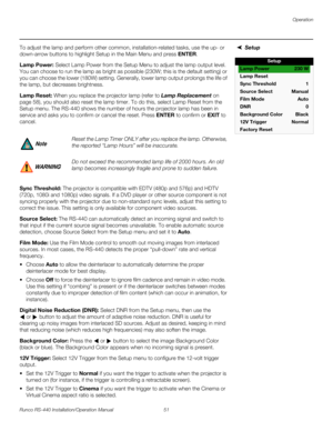 Page 65Operation
Runco RS-440 Installation/Operation Manual 51 
PREL
IMINARY
SetupTo adjust the lamp and perform other common, installation-related tasks, use the up- or 
down-arrow buttons to highlight 
Setup in the Main Menu and press ENTER.
Lamp Power: Select Lamp Power from the Setup Menu to adjust the lamp output level. 
You can choose to run the lamp as bright as possible (230W; this is the default setting) or 
you can choose the lower (180W) setting. Generally, lower lamp output prolongs the life of 
the...