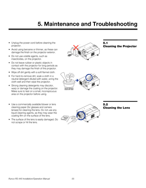 Page 69Runco RS-440 Installation/Operation Manual 55 
PREL
IMINARY
5.1 
Cleaning the Projector
Unplug the power cord before cleaning the 
projector.
 Avoid using benzene or thinner, as these can 
damage the finish on the projector exterior.
 Do not use volatile agents, such as 
insecticides, on the projector.
 Do not leave rubber or plastic objects in 
contact with the projector for long periods as 
they may damage the finish of the projector.
Wipe off dirt gently with a soft flannel cloth.
 For hard-to-remove...