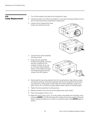 Page 72Maintenance and Troubleshooting
58 Runco RS-440 Installation/Operation Manual
PREL
IMINARY
5.6 
Lamp Replacement
1. Turn off the projector and wait for the cooling fan to stop. 
2. Unplug the power cord. Allow the projector to cool down for approximately one hour 
prior to removing the lamp assembly for replacement.
3.Loosen the two captive lamp cover 
screws and remove the cover. 
 
 
 
 
 
 
 
 
 
4. Loosen the four lamp assembly 
mounting screws.
5.Grasp the lamp assembly 
handle and pull gently,...