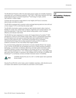 Page 17Introduction
Runco RS-900 Owner’s Operating Manual 3 
PREL
IMINARY
1.3 
Description, Features 
and Benefits
The RS-900 DLP Projector offers the astounding picture quality and versatility heretofore 
associated with more expensive projectors. Their 1920 x 1080 native resolution DLP light 
engine features Runcos powerful SuperOnyx™ technology for bright, pristine 
high-definition (1080p) images.
Contrast ratio and dynamic range extend to new heights with Runcos exclusive, 
electronically-controlled iris...