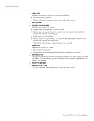 Page 20Controls and Functions
6 Runco RS-900 Owner’s Operating Manual
PREL
IMINARY
4.TEMP LED 
Indicates fan status and internal temperature as follows:
 Off during normal operation
 Red when internal temperature is too high or a fan failure occurs
5.INTAKE VENT
6.POWER/STANDBY LED 
Indicates power status as follows:
 Orange when the projector is in standby mode
 Flashes green for approximately 45 seconds after the projector is turned on to 
indicate that the lamp is warming up
 Green during normal operation...