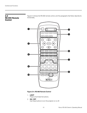 Page 24Controls and Functions
10 Runco RS-900 Owner’s Operating Manual
PREL
IMINARY
2.3 
RS-900 Remote 
Control
Figure 2-4 shows the RS-900 remote control, and the paragraphs that follow describe its 
functionality.
Figure 2-4. RS-900 Remote Control
1.LIGHT  
Press to illuminate the buttons. 
2.ON / OFF 
Use these buttons to turn the projector on or off.
FOCUS   LENSZOOM
LIGHT
OFF ON
VID S-VID COMP1
HDMI
RGB
INFO RVR
ENTER
EXIT MENU
BRT
CONT             COL               TINTHDMI 2COMP2
CUST1           CUST2...