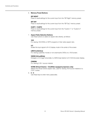 Page 26Controls and Functions
12 Runco RS-900 Owner’s Operating Manual
PREL
IMINARY
6.Memory Preset Buttons: 
 
ISF NIGHT 
Press to recall settings for the current input from the “ISF Night” memory preset.  
 
ISF DAY 
Press to recall settings for the current input from the “ISF Day” memory preset. 
 
CUST1 / CUST2 
Press to recall settings for the current input from the “Custom 1” or “Custom 2” 
memory preset. 
 
7.Aspect Ratio Selection Buttons 
Use these buttons to select an aspect ratio directly, as...