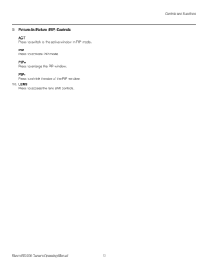 Page 27Controls and Functions
Runco RS-900 Owner’s Operating Manual 13 
PREL
IMINARY
9.Picture-In-Picture (PIP) Controls: 
 
ACT 
Press to switch to the active window in PIP mode. 
 
PIP 
Press to activate PIP mode.  
 
PIP+ 
Press to enlarge the PIP window. 
 
PIP- 
Press to shrink the size of the PIP window.
10.LENS 
Press to access the lens shift controls. 