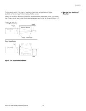 Page 33Installation
Runco RS-900 Owner’s Operating Manual 19 
PREL
IMINARY
Vertical and Horizontal 
Position 
Proper placement of the projector relative to the screen will yield a rectangular, 
perfectly-centered image that completely fills the screen.
Ideally, the projector should be positioned perpendicular to the screen and in such a way 
that the lens center and screen center are aligned with each other, as shown in 
Figure 3-2.
Figure 3-2. Projector Placement
Height
Projection DistanceCeiling
Ceiling...