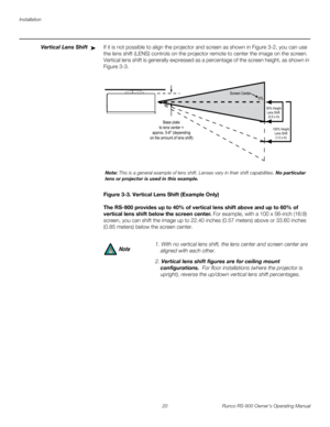 Page 34Installation
20 Runco RS-900 Owner’s Operating Manual
PREL
IMINARY
Vertical Lens ShiftIf it is not possible to align the projector and screen as shown in Figure 3-2, you can use 
the lens shift (LENS) controls on the projector remote to center the image on the screen. 
Vertical lens shift is generally expressed as a percentage of the screen height, as shown in 
Figure 3-3.
Figure 3-3. Vertical Lens Shift (Example Only)
The RS-900 provides up to 40% of vertical lens shift above and up to 60% of 
vertical...