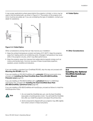 Page 35Installation
Runco RS-900 Owner’s Operating Manual 21 
PREL
IMINARY
Folded OpticsIn rear-screen applications where space behind the projector is limited, a mirror may be 
used to fold the optical path, as shown in 
Figure 3-4. The position of the projector and 
mirror must be accurately set. If you are considering this type of installation, contact your 
dealer for assistance.
Figure 3-4. Folded Optics
Other ConsiderationsOther considerations and tips that can help improve your installation:
 Keep the...