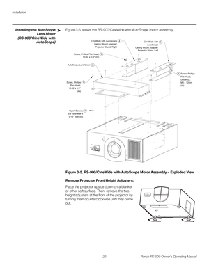 Page 36Installation
22 Runco RS-900 Owner’s Operating Manual
PREL
IMINARY
Installing the AutoScope 
Lens Motor 
(RS-900/CineWide with 
AutoScope) 
Figure 3-5 shows the RS-900/CineWide with AutoScope motor assembly. 
Figure 3-5. RS-900/CineWide with AutoScope Motor Assembly – Exploded View
Remove Projector Front Height Adjusters: 
Place the projector upside down on a blanket 
or other soft surface. Then, remove the two 
height adjusters at the front of the projector by 
turning them counterclockwise until they...