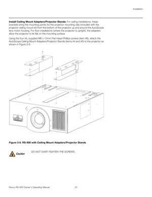 Page 37Installation
Runco RS-900 Owner’s Operating Manual 23 
PREL
IMINARY
Install Ceiling Mount Adapters/Projector Stands: For ceiling installations, these 
brackets bring the mounting points for the projector mounting rails (included with the 
projector ceiling mount kit) from the bottom of the projector up and around the AutoScope 
lens motor housing. For floor installations (where the projector is upright), the adapters 
allow the projector to lie flat on the mounting surface.
Using the four (4), supplied...