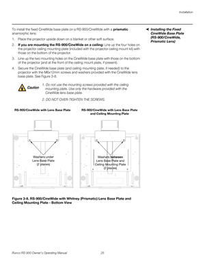 Page 39Installation
Runco RS-900 Owner’s Operating Manual 25 
PREL
IMINARY
Installing the Fixed 
CineWide Base Plate 
(RS-900/CineWide, 
Prismatic Lens)
To install the fixed CineWide base plate on a RS-900/CineWide with a prismatic 
anamorphic lens:
1. Place the projector upside down on a blanket or other soft surface. 
2.If you are mounting the RS-900/CineWide on a ceiling: Line up the four holes on 
the projector ceiling mounting plate (included with the projector ceiling mount kit) with 
those on the bottom...