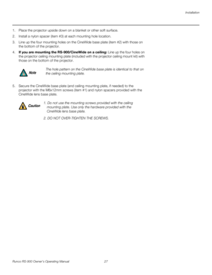 Page 41Installation
Runco RS-900 Owner’s Operating Manual 27 
PREL
IMINARY
1. Place the projector upside down on a blanket or other soft surface. 
2. Install a nylon spacer (item #3) at each mounting hole location. 
3. Line up the four mounting holes on the CineWide base plate (item #2) with those on 
the bottom of the projector.
4.If you are mounting the RS-900/CineWide on a ceiling: Line up the four holes on 
the projector ceiling mounting plate (included with the projector ceiling mount kit) with 
those on...