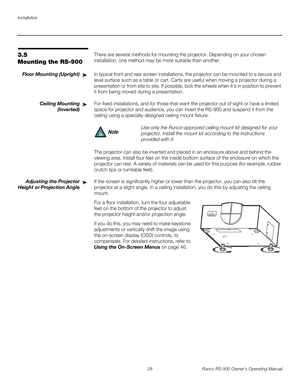 Page 42Installation
28 Runco RS-900 Owner’s Operating Manual
PREL
IMINARY
3.5 
Mounting the RS-900
There are several methods for mounting the projector. Depending on your chosen 
installation, one method may be more suitable than another. 
Floor Mounting (Upright)In typical front and rear screen installations, the projector can be mounted to a secure and 
level surface such as a table or cart. Carts are useful when moving a projector during a 
presentation or from site to site. If possible, lock the wheels when...