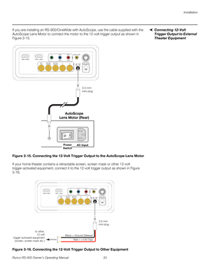 Page 47Installation
Runco RS-900 Owner’s Operating Manual 33 
PREL
IMINARY
Connecting 12-Volt 
Trigger Output to External 
Theater Equipment
If you are installing an RS-900/CineWide with AutoScope, use the cable supplied with the 
AutoScope Lens Motor to connect the motor to the 12-volt trigger output as shown in 
Figure 3-15. 
Figure 3-15. Connecting the 12-Volt Trigger Output to the AutoScope Lens Motor
If your home theater contains a retractable screen, screen mask or other 12-volt 
trigger-activated...