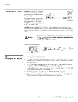 Page 48Installation
34 Runco RS-900 Owner’s Operating Manual
PREL
IMINARY
Connecting to AC PowerProjector: The RS-900 ships with 
various types of AC power cords. 
Choose the one that is appropriate 
to your locale. 
Plug the female end of the power 
cord into the AC receptacle on the 
rear of the projector (AC 100V ~ 
240V). Then, connect the other end 
to your AC power source.
AutoScope Lens Motor: With AutoScope-equipped projectors, an additional power 
cord is provided for the lens motor. Plug the female...