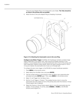 Page 52Installation
38 Runco RS-900 Owner’s Operating Manual
PREL
IMINARY
Yoke and Lens Adapter Ring to the Anamorphic Lens Holder. The Yoke should be 
as close to the primary lens as possible. 
6. Attach the lens to the Lens Adapter Ring by threading it clockwise. 
Figure 3-18. Attaching the Anamorphic Lens to the Lens Ring
Configure Lens Motor Trigger: CineWide with AutoScope maintains constant image 
height independent of the aspect ratio, while using the full display resolution of the 
projector. It...