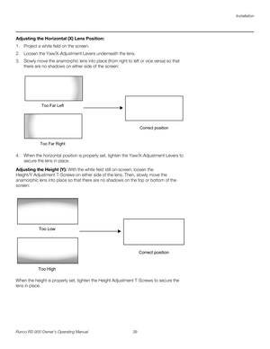 Page 53Installation
Runco RS-900 Owner’s Operating Manual 39 
PREL
IMINARY
Adjusting the Horizontal (X) Lens Position: 
1. Project a white field on the screen. 
2. Loosen the Yaw/X-Adjustment Levers underneath the lens. 
3. Slowly move the anamorphic lens into place (from right to left or vice versa) so that 
there are no shadows on either side of the screen: 
 
4. When the horizontal position is properly set, tighten the Yaw/X-Adjustment Levers to 
secure the lens in place.
Adjusting the Height (Y): With the...