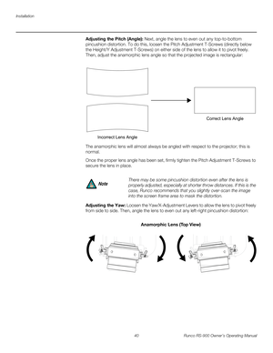 Page 54Installation
40 Runco RS-900 Owner’s Operating Manual
PREL
IMINARY
Adjusting the Pitch (Angle): Next, angle the lens to even out any top-to-bottom 
pincushion distortion. To do this, loosen the Pitch Adjustment T-Screws (directly below 
the Height/Y Adjustment T-Screws) on either side of the lens to allow it to pivot freely. 
Then, adjust the anamorphic lens angle so that the projected image is rectangular: 
The anamorphic lens will almost always be angled with respect to the projector; this is 
normal....