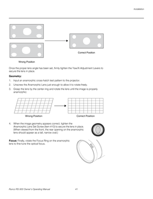 Page 55Installation
Runco RS-900 Owner’s Operating Manual 41 
PREL
IMINARY
Once the proper lens angle has been set, firmly tighten the Yaw/X-Adjustment Levers to 
secure the lens in place. 
Geometry: 
1. Input an anamorphic cross-hatch test pattern to the projector.
2. Unscrew the Anamorphic Lens just enough to allow it to rotate freely.
3. Grasp the lens by the center ring and rotate the lens until the image is properly 
anamorphic: 
4. When the image geometry appears correct, tighten the 
Anamorphic Lens Set...