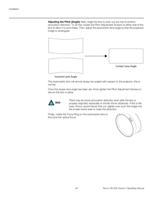 Page 58Installation
44 Runco RS-900 Owner’s Operating Manual
PREL
IMINARY
Adjusting the Pitch (Angle): Next, angle the lens to even out any top-to-bottom 
pincushion distortion. To do this, loosen the Pitch Adjustment Screws on either side of the 
lens to allow it to pivot freely. Then, adjust the anamorphic lens angle so that the projected 
image is rectangular: 
The anamorphic lens will almost always be angled with respect to the projector; this is 
normal. 
Once the proper lens angle has been set, firmly...